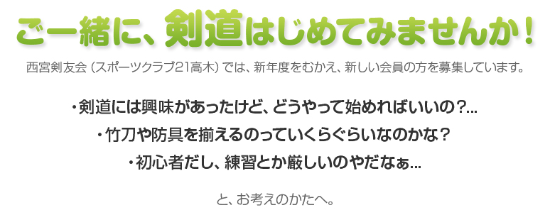 ご一緒に、剣道はじめてみませんか！西宮剣友会（スポーツクラブ21高木）では、新年度をむかえ、新しい会員の方を募集しています。・剣道には興味があったけど、どうやって始めればいいの？...
・竹刀や防具を揃えるのっていくらぐらいなのかな？
・初心者だし、練習とか厳しいのやだなぁ...と、お考えのかたへ。