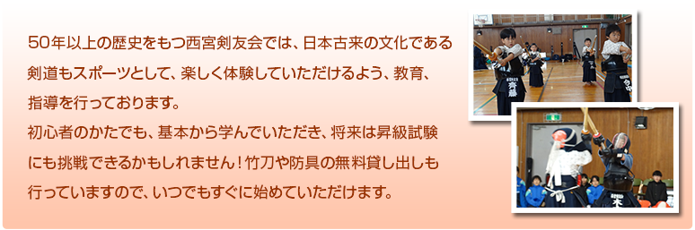 50年以上の歴史をもつ西宮剣友会では、日本古来の文化である
剣道もスポーツとして、楽しく体験していただけるよう、教育、
指導を行っております。
初心者のかたでも、基本から学んでいただき、将来は昇級試験
にも挑戦できるかもしれません！竹刀や防具の無料貸し出しも
行っていますので、いつでもすぐに始めていただけます。
